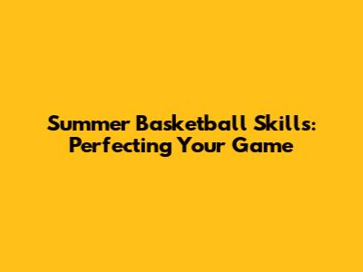 Summer Basketball Skills: Perfecting Your Game