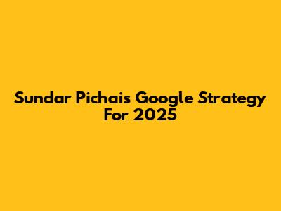 Sundar Pichai's Google Strategy For 2025