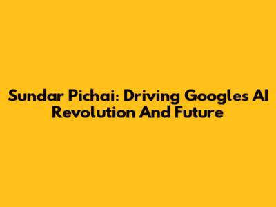 Sundar Pichai: Driving Google's AI Revolution And Future