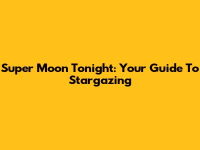 Super Moon Tonight: Your Guide To Stargazing