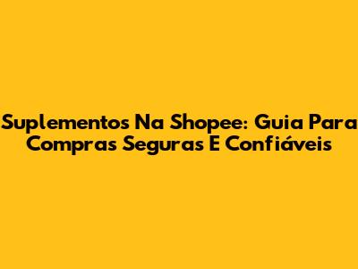Suplementos Na Shopee: Guia Para Compras Seguras E Confiáveis