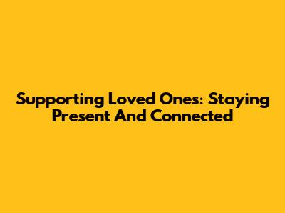 Supporting Loved Ones: Staying Present And Connected