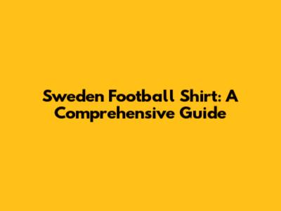 Sweden Football Shirt: A Comprehensive Guide
