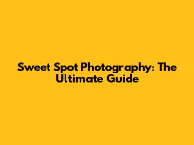 Sweet Spot Photography: The Ultimate Guide