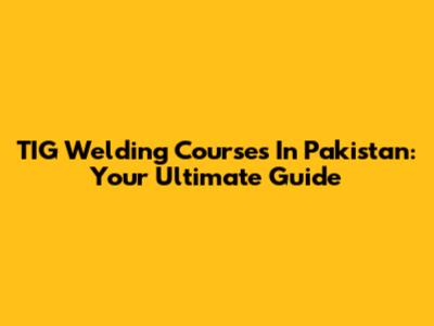 TIG Welding Courses In Pakistan: Your Ultimate Guide