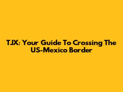 TJX: Your Guide To Crossing The US-Mexico Border