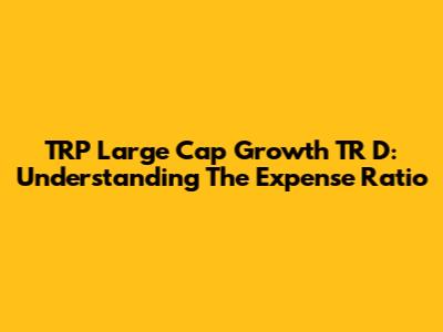 TRP Large Cap Growth TR D: Understanding The Expense Ratio