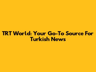 TRT World: Your Go-To Source For Turkish News