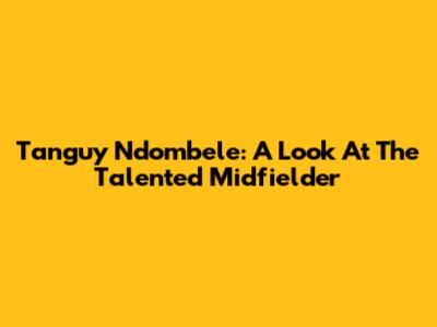 Tanguy Ndombele: A Look At The Talented Midfielder