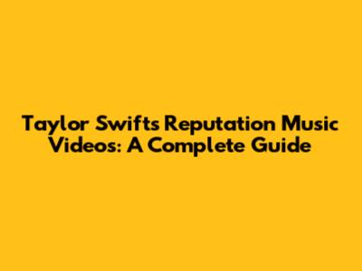 Taylor Swift's Reputation Music Videos: A Complete Guide
