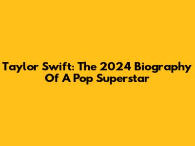 Taylor Swift: The 2024 Biography Of A Pop Superstar