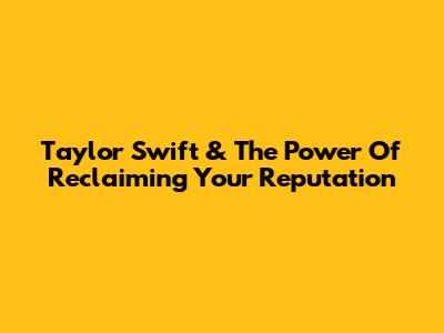 Taylor Swift & The Power Of Reclaiming Your Reputation