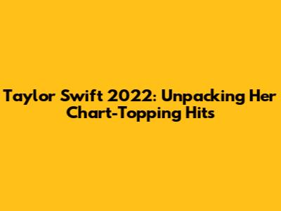 Taylor Swift 2022: Unpacking Her Chart-Topping Hits