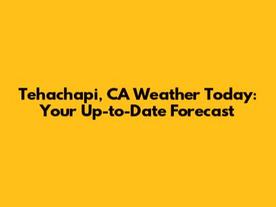 Tehachapi, CA Weather Today: Your Up-to-Date Forecast