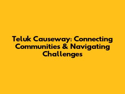 Teluk Causeway: Connecting Communities & Navigating Challenges