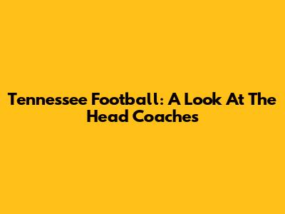Tennessee Football: A Look At The Head Coaches