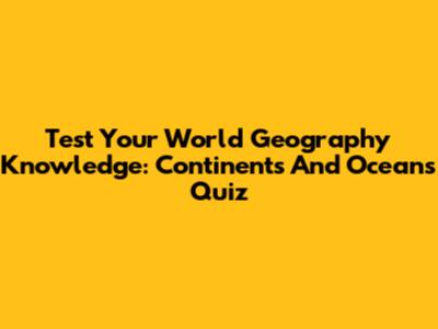 Test Your World Geography Knowledge: Continents And Oceans Quiz