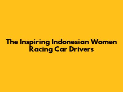 The Inspiring Indonesian Women Racing Car Drivers