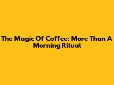 The Magic Of Coffee: More Than A Morning Ritual