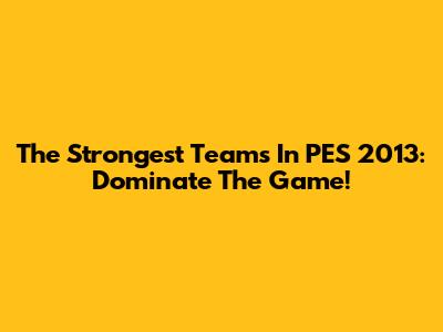 The Strongest Teams In PES 2013: Dominate The Game!