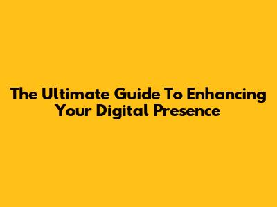 The Ultimate Guide To Enhancing Your Digital Presence