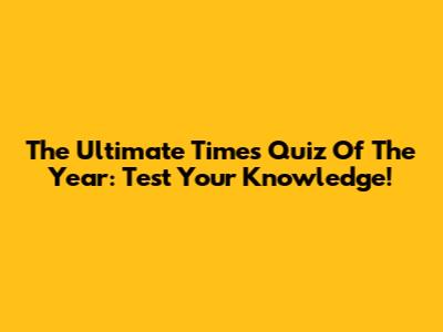 The Ultimate Times Quiz Of The Year: Test Your Knowledge!