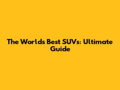 The World's Best SUVs: Ultimate Guide