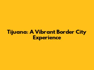 Tijuana: A Vibrant Border City Experience