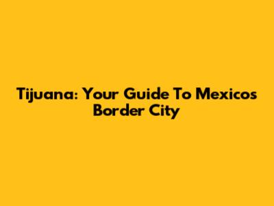 Tijuana: Your Guide To Mexico's Border City