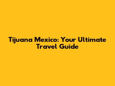 Tijuana Mexico: Your Ultimate Travel Guide