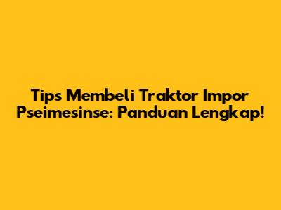 Tips Membeli Traktor Impor Pseimesinse: Panduan Lengkap!