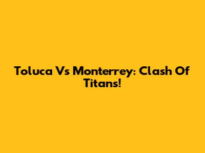 Toluca Vs Monterrey: Clash Of Titans!