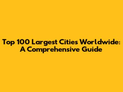 Top 100 Largest Cities Worldwide: A Comprehensive Guide