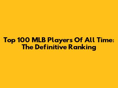 Top 100 MLB Players Of All Time: The Definitive Ranking