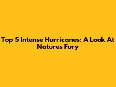 Top 5 Intense Hurricanes: A Look At Nature's Fury