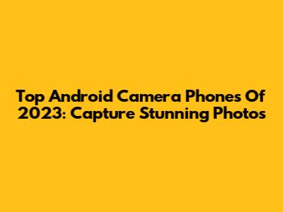 Top Android Camera Phones Of 2023: Capture Stunning Photos
