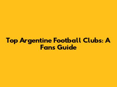 Top Argentine Football Clubs: A Fan's Guide