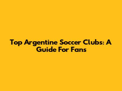 Top Argentine Soccer Clubs: A Guide For Fans