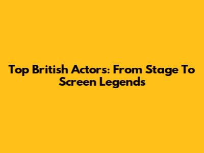 Top British Actors: From Stage To Screen Legends