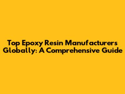 Top Epoxy Resin Manufacturers Globally: A Comprehensive Guide