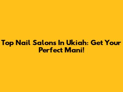 Top Nail Salons In Ukiah: Get Your Perfect Mani!