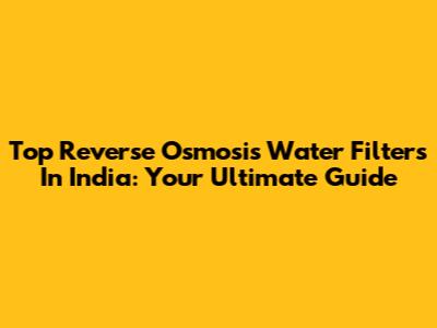 Top Reverse Osmosis Water Filters In India: Your Ultimate Guide