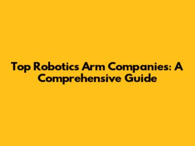 Top Robotics Arm Companies: A Comprehensive Guide