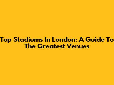 Top Stadiums In London: A Guide To The Greatest Venues