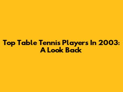 Top Table Tennis Players In 2003: A Look Back