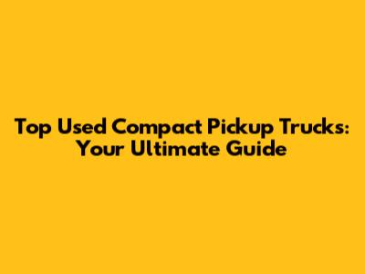Top Used Compact Pickup Trucks: Your Ultimate Guide