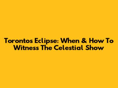 Toronto's Eclipse: When & How To Witness The Celestial Show