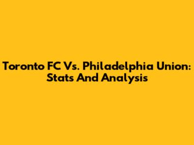 Toronto FC Vs. Philadelphia Union: Stats And Analysis