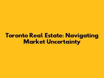 Toronto Real Estate: Navigating Market Uncertainty