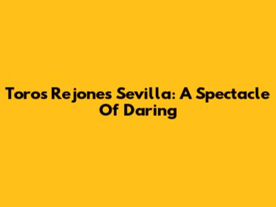 Toros Rejones Sevilla: A Spectacle Of Daring